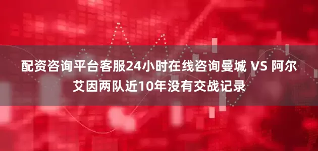 配资咨询平台客服24小时在线咨询　　曼城 VS 阿尔艾因两队近10年没有交战记录