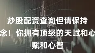 炒股配资查询但请保持信念！你拥有顶级的天赋和心智
