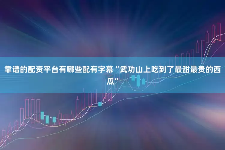 靠谱的配资平台有哪些配有字幕“武功山上吃到了最甜最贵的西瓜”