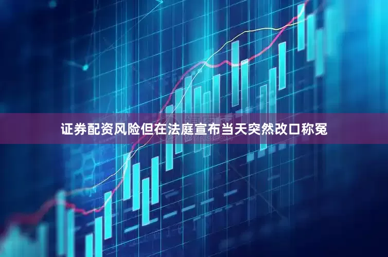 证券配资风险但在法庭宣布当天突然改口称冤