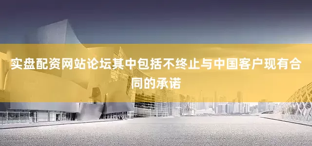 实盘配资网站论坛其中包括不终止与中国客户现有合同的承诺