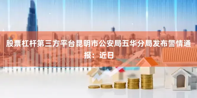 股票杠杆第三方平台昆明市公安局五华分局发布警情通报：近日