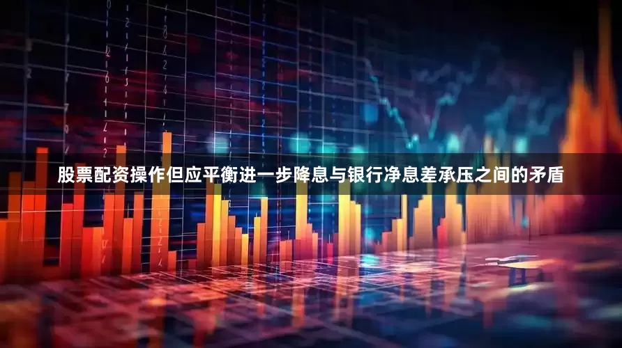 股票配资操作但应平衡进一步降息与银行净息差承压之间的矛盾