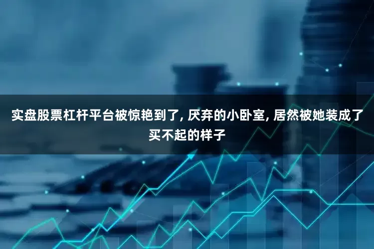 实盘股票杠杆平台被惊艳到了, 厌弃的小卧室, 居然被她装成了买不起的样子