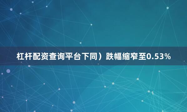 杠杆配资查询平台下同）跌幅缩窄至0.53%