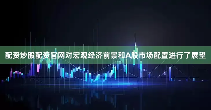 配资炒股配资官网对宏观经济前景和A股市场配置进行了展望