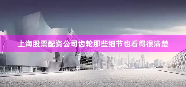 上海股票配资公司齿轮那些细节也看得很清楚