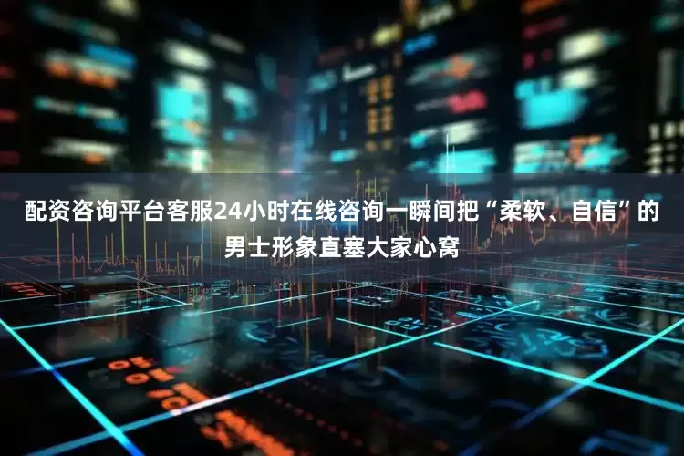 配资咨询平台客服24小时在线咨询一瞬间把“柔软、自信”的男士形象直塞大家心窝