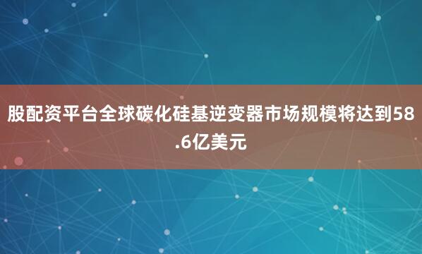 股配资平台全球碳化硅基逆变器市场规模将达到58.6亿美元
