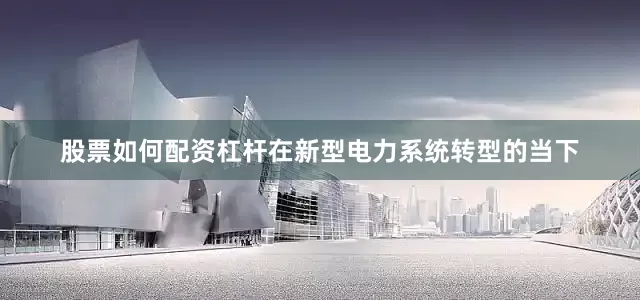 股票如何配资杠杆在新型电力系统转型的当下