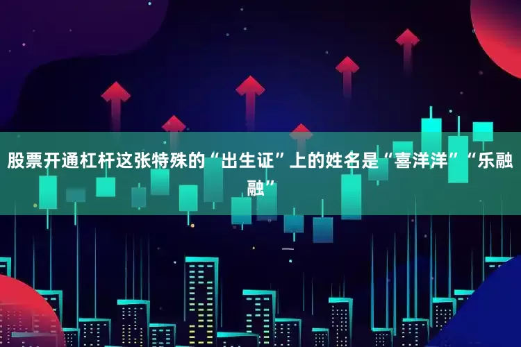 股票开通杠杆这张特殊的“出生证”上的姓名是“喜洋洋”“乐融融”