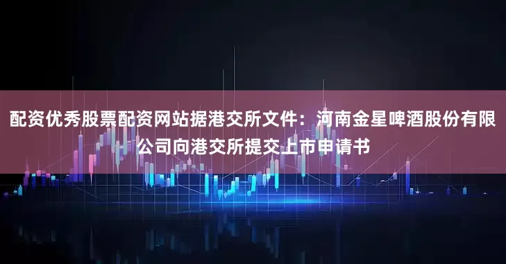 配资优秀股票配资网站据港交所文件：河南金星啤酒股份有限公司向港交所提交上市申请书