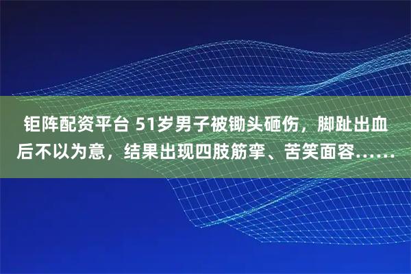 钜阵配资平台 51岁男子被锄头砸伤，脚趾出血后不以为意，结果出现四肢筋挛、苦笑面容……