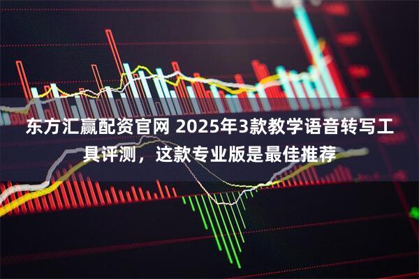 东方汇赢配资官网 2025年3款教学语音转写工具评测，这款专业版是最佳推荐