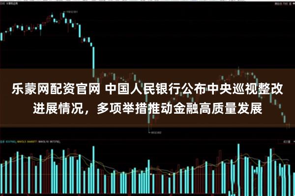 乐蒙网配资官网 中国人民银行公布中央巡视整改进展情况，多项举措推动金融高质量发展