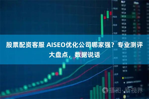 股票配资客服 AISEO优化公司哪家强？专业测评大盘点，数据说话