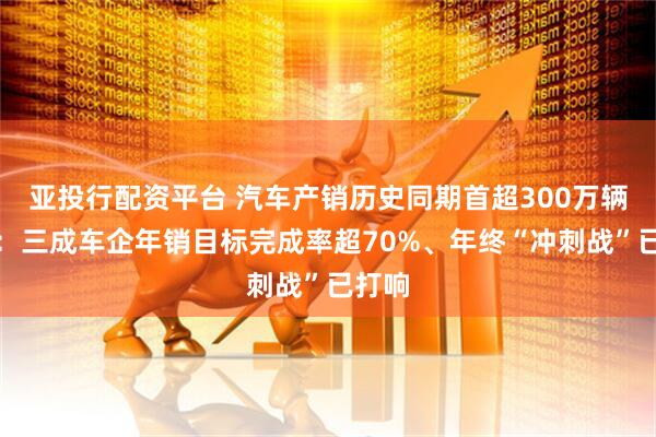 亚投行配资平台 汽车产销历史同期首超300万辆背后：三成车企年销目标完成率超70%、年终“冲刺战”已打响