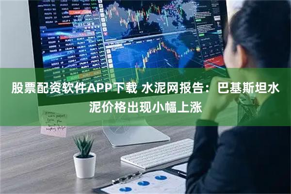 股票配资软件APP下载 水泥网报告：巴基斯坦水泥价格出现小幅上涨