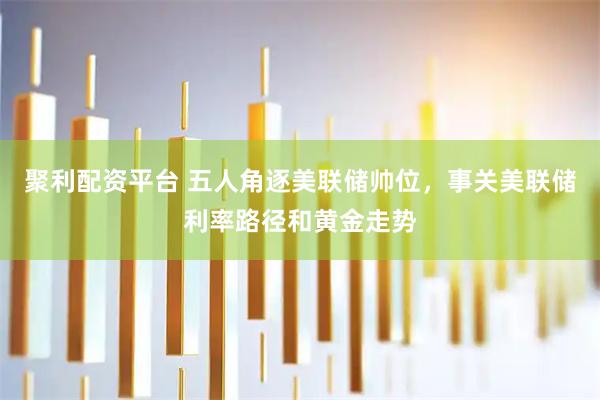 聚利配资平台 五人角逐美联储帅位，事关美联储利率路径和黄金走势