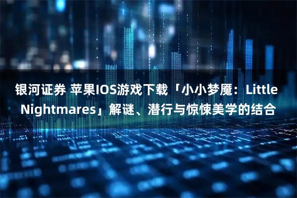 银河证券 苹果IOS游戏下载「小小梦魇：Little Nightmares」解谜、潜行与惊悚美学的结合