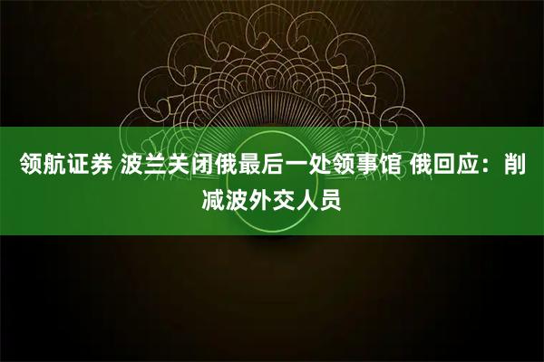 领航证券 波兰关闭俄最后一处领事馆 俄回应：削减波外交人员