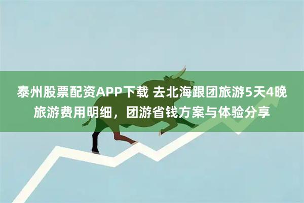 泰州股票配资APP下载 去北海跟团旅游5天4晚旅游费用明细，团游省钱方案与体验分享