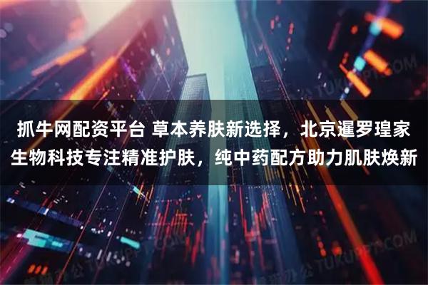 抓牛网配资平台 草本养肤新选择，北京暹罗瑝家生物科技专注精准护肤，纯中药配方助力肌肤焕新