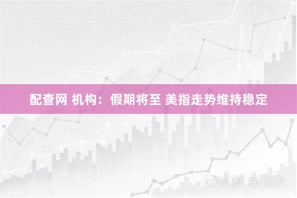 配查网 机构：假期将至 美指走势维持稳定