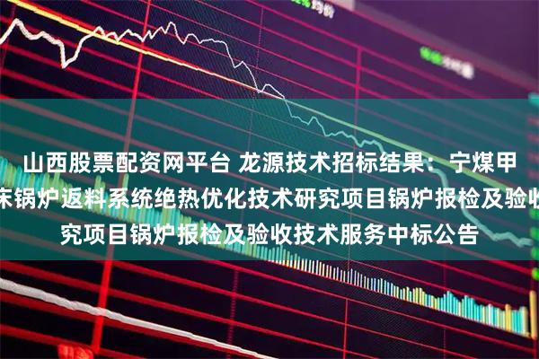 山西股票配资网平台 龙源技术招标结果：宁煤甲醇分公司循环流化床锅炉返料系统绝热优化技术研究项目锅炉报检及验收技术服务中标公告