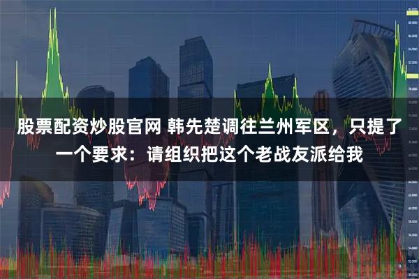 股票配资炒股官网 韩先楚调往兰州军区，只提了一个要求：请组织把这个老战友派给我