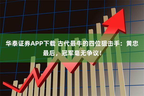 华泰证券APP下载 古代最牛的四位狙击手：黄忠最后，冠军毫无争议！