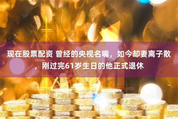 现在股票配资 曾经的央视名嘴，如今却妻离子散，刚过完61岁生日的他正式退休