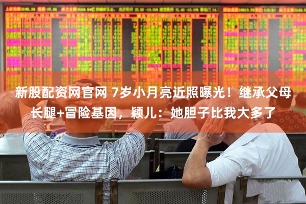 新股配资网官网 7岁小月亮近照曝光！继承父母长腿+冒险基因，颖儿：她胆子比我大多了