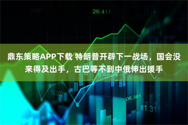 鼎东策略APP下载 特朗普开辟下一战场，国会没来得及出手，古巴等不到中俄伸出援手